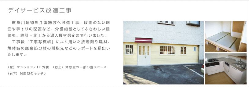 デイサービス 改造工事　飲食用建物を介護施設へ改造工事。段差のない床面や手すりの配置など、介護施設としてふさわしい建築を、設計・施工から導入機材選定まで行いました。工事後「工事写真帳」により用いた接着剤や建材、解体時の廃棄処分材の引取先などのレポートを提出いたします。（左）マンションノ１F外観　（右上）休憩室の一部の畳スペース　（右下）対面型のキッチン