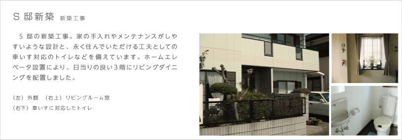 S邸新築 新築工事　S邸の新築工事。家の手入れやメンテナンスがしやすいような設計と、永く住んでいただける工夫としての車いす対応のトイレなどを備えています。ホームエレベータ設置により、日当りの良い３階にリビングダイニングを配置しました。（左）外観　（右上）リビングルーム窓（右下）車いすに対応したトイレ